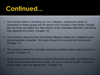 1. The monster refers to the family as "my" cottagers, implying his sense of
connection to these people and his desire to be included in their family. Despite
this, he knows he suffers the "fatal effects of this miserable deformity" and will be
kept separate from them. (Chapter 12)
2. The monster’s desire for love and familial affection makes him a deeply human
and sympathetic character. Yet it also drives him to commit his immoral acts.
(Chapter 12)
2. The monster’s desire for a female companion parallels Adam’s asking God for a
woman. (Chapter 17)
3. As the monster learns about the world and becomes educated, he realizes he is
utterly alone and alienated from society. He has no "mutual bonds" to anyone –
except Victor, who has rejected him. (Chapter 13)
 