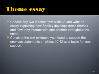 45
Theme essay
 Choose any two themes from slide 38 and write an
essay explaining how Shelley develops those themes
and how they interact with one another throughout the
novel.
 Consider the text evidence you found to support the
previous statements on slides 40-42 as a basis for your
support.
45
 