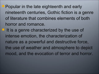  Popular in the late eighteenth and early
nineteenth centuries, Gothic fiction is a genre
of literature that combines elements of both
horror and romance.
 It is a genre characterized by the use of
intense emotion, the characterization of
nature as a powerful and destructive force,
the use of weather and atmosphere to depict
mood, and the evocation of terror and horror.
 