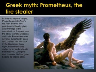 In order to help the people,
Prometheus stole Zeus's
fire from the sun. The
people were thereby given
an advantage to the
animals since fire gave man
the ability to make weapons
and tools. Prometheus was
severely punished by Zeus
who chained him to a rock
in the Caucasus. Every
night, Prometheus was
visited by an eagle who ate
from his liver. During the
day, however, his liver grew
back to its original state.
 