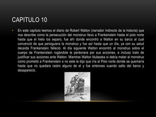 CAPITULO 10
• En este capitulo leemos el diario de Robert Walton (narrador indirecto de la historia) que
nos describe como la persecución del monstruo llevo a Frankenstein hasta el polo norte
hasta que el hielo los separo, fue ahí donde encontró a Walton en su barco al cual
convenció de que persiguiera la monstruo y fue así hasta que un día, ya con su salud
decaída Frankenstein falleció. Al día siguiente Walton encontró al monstruo sobre el
cuerpo de Frankenstein rogándole le perdonara por sus acciones, e incluso trato de
justificar sus acciones ante Walton. Mientras Walton titubeaba si debía matar al monstruo
como prometió a Frankenstein o no este le dijo que iría al Polo norte donde se quemaría
hasta que no quedara rastro alguno de el y fue entonces cuando salto del barco y
desapareció.
 