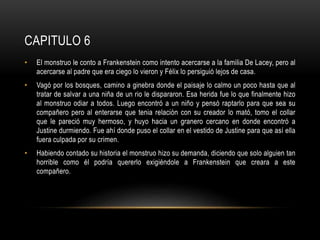 CAPITULO 6
• El monstruo le conto a Frankenstein como intento acercarse a la familia De Lacey, pero al
acercarse al padre que era ciego lo vieron y Félix lo persiguió lejos de casa.
• Vagó por los bosques, camino a ginebra donde el paisaje lo calmo un poco hasta que al
tratar de salvar a una niña de un rio le dispararon. Esa herida fue lo que finalmente hizo
al monstruo odiar a todos. Luego encontró a un niño y pensó raptarlo para que sea su
compañero pero al enterarse que tenia relación con su creador lo mató, tomo el collar
que le pareció muy hermoso, y huyo hacia un granero cercano en donde encontró a
Justine durmiendo. Fue ahí donde puso el collar en el vestido de Justine para que así ella
fuera culpada por su crimen.
• Habiendo contado su historia el monstruo hizo su demanda, diciendo que solo alguien tan
horrible como él podría quererlo exigiéndole a Frankenstein que creara a este
compañero.
 