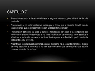 CAPITULO 7
• Ambos comenzaron a debatir de si crear al segundo monstruo, pero al final se decidió
realizarlo.
• Frankenstein al no poder realizar el trabajo por el horror que le causaba decidió irse de
viaje sabiendo que al regresar la boda con Elizabeth tomaría lugar.
• Frankenstein comenzó su tarea y aunque melancólico por crear a la compañera del
monstruo se encontraba temeroso al no saber la ubicación del monstruo y que este fuera
a lastimar a su familia pero era el sentimiento de ayudar a su familia lo que lo mantenía
trabajando en su proyecto.
• Al continuar con el proyecto comenzó a dudar de crear o no al segundo monstruo, decidió
dejarlo y destruirlo, el monstruo lo vio y se acercó diciendo que se vengaría y que estaría
presente en el día de su boda.
 