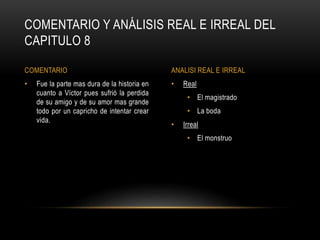 • Real
• El magistrado
• La boda
• Irreal
• El monstruo
• Fue la parte mas dura de la historia en
cuanto a Víctor pues sufrió la perdida
de su amigo y de su amor mas grande
todo por un capricho de intentar crear
vida.
COMENTARIO Y ANÁLISIS REAL E IRREAL DEL
CAPITULO 8
COMENTARIO ANALISI REAL E IRREAL
 