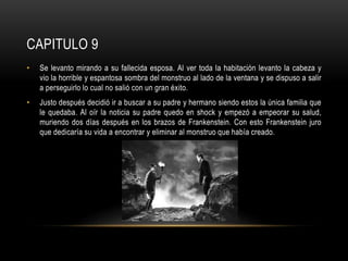 CAPITULO 9
• Se levanto mirando a su fallecida esposa. Al ver toda la habitación levanto la cabeza y
vio la horrible y espantosa sombra del monstruo al lado de la ventana y se dispuso a salir
a perseguirlo lo cual no salió con un gran éxito.
• Justo después decidió ir a buscar a su padre y hermano siendo estos la única familia que
le quedaba. Al oír la noticia su padre quedo en shock y empezó a empeorar su salud,
muriendo dos días después en los brazos de Frankenstein. Con esto Frankenstein juro
que dedicaría su vida a encontrar y eliminar al monstruo que había creado.
 