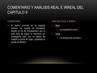 • Real
• La expedición naval
• Irreal
• La sombra del monstruo
• El hecho ocurrido en el capitulo
anterior (la muerte de Elizabeth)
desató la ira de Frankenstein por lo
cual trato de seguir al monstruo sin
conseguirlo pero con un deseo de
matarlo a como de lugar y pidiendo la
ayuda de Walton.
COMENTARIO Y ANÁLISIS REAL E IRREAL DEL
CAPITULO 9
COMENTARIO ANALISIS REAL E IRREAL
 