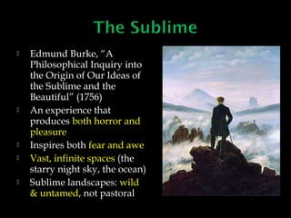 








Edmund Burke, “A
Philosophical Inquiry into
the Origin of Our Ideas of
the Sublime and the
Beautiful” (1756)
An experience that
produces both horror and
pleasure
Inspires both fear and awe
Vast, infinite spaces (the
starry night sky, the ocean)
Sublime landscapes: wild
& untamed, not pastoral

 