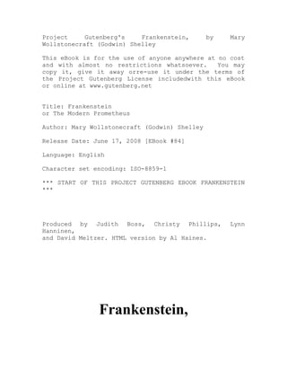 Project     Gutenberg's    Frankenstein,       by   Mary
Wollstonecraft (Godwin) Shelley

This eBook is for the use of anyone anywhere at no cost
and with almost no restrictions whatsoever.     You may
copy it, give it away orre-use it under the terms of
the Project Gutenberg License includedwith this eBook
or online at www.gutenberg.net


Title: Frankenstein
or The Modern Prometheus

Author: Mary Wollstonecraft (Godwin) Shelley

Release Date: June 17, 2008 [EBook #84]

Language: English

Character set encoding: ISO-8859-1

*** START OF THIS PROJECT GUTENBERG EBOOK FRANKENSTEIN
***




Produced by Judith Boss, Christy Phillips,          Lynn
Hanninen,
and David Meltzer. HTML version by Al Haines.




               Frankenstein,
 