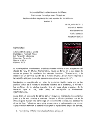 Universidad Nacional Autónoma de México
                            Instituto de Investigaciones Filológicas
                Diplomado Estrategias de lectura a partir del libro álbum
                                              Módulo 2
                                                                             19 de junio de 2012
                                                                                Florencia Ramos
                                                                                  Maviael Dávila
                                                                                  Gloria Velasco
                                                                                Abraham Román




Frankenstein

Adaptación: Sergio A. Sierra
Ilustración: Meritxell Ribas
Ed. Parramón ediciones
Colección: Parramón
Novela gráfica
España, 2009


La novela gráfica Frankestein, propósito de este análisis es una adaptación del
clásico de Mary W. Shelley Frankenstein, novela de terror en la que según la
autora se ponen de manifiesto las pasiones humanas. “Frankenstein, o la
creación de un ser vivo a partir de la materia muerta…dio un nuevo impulso a
la tradición gótica de la novela, apareció por primera vez en 1818”1.

Frankestein es considerado un pilar de la ciencia ficción, trata uno de los
grandes temas de la literatura: el debate filosófico de la existencia, la muerte y
los conflictos de la adultez-infancia. Una de esas obras maestras de la
literatura que el cine, más tarde, se encargaría de inmortalizar
indefinidamente.

Ahora bien, el escenario del cómic como vehículo es manejado de una forma
joven y a la vez creativa y maestra. Porque la técnica grattage que es la
utilizada para ilustrar esta obra exige un conocimiento técnico para destacar la
virtud de éste. Y añade un sabor muy tétrico, cómo si todo sucediera de noche.
Agregando que también el detalle de adaptar el inglés como lengua de partida,

        1
   1.       Mary Shelley El Mortal Inmortal y otras fantasías góticas. p.9



                                                   1
 