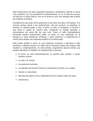 Esta novela tiene una gran capacidad expresiva y propositiva, aborda un tema
muy profundo con una perspectiva contemporánea, no en el discurso porque
se trata de un texto clásico, sino en la forma en que nos entrega esta versión
del moderno Prometeo.

Consideramos que este cómic pertenece a las tribus animista y formalista. A la
primera porque alude a los sentimientos del ser humano, la soberbia, el
rechazo, la relación padre e hijo, el amor, el odio, la venganza, la muerte y
que tiene la osadía de creerse dios, recibiendo su castigo ejemplar y
contundente, por parte del ser que creó. Tiene un sello marcadamente
formalista porque experimenta sobre un texto ya muy explorado en la
literatura y otras disciplinas artísticas y logra conmover y presentarnos el
mismo tema desde una propuesta estética muy afortunada.

Esta novela gráfica o cómic es una excelente invitación a acercarse a esta
narrativa y además conocer un clásico de la literatura desde otro ángulo más
moderno y contemporáneo. En este sentido, proponemos algunos temas que
pueden abordarse al trabajar con adolescentes y jóvenes:

      El terror ha sido tradicionalmente un gancho para atrapar o atraer
       lectores nuevos.

      La vida y la muerte.

      Las pasiones humanas.

      La soberbia del hombre frente a la naturaleza o frente a un creador.

      Ciencia vs naturaleza.

      Rechazo del padre al hijo. Expectativas de los padres sobre los hijos.

      Intolerancia.




                                        4
 