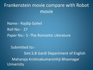 Frankenstein movie compare with Robot
movie
Name:- Rajdip Gohel
Roll No:- 27
Paper No:- 5 -The Romantic Literature
Submitted to:-
Smt.S.B Gardi Department of English
Maharaja Krishnakumarsinhji Bhavnagar
University
 