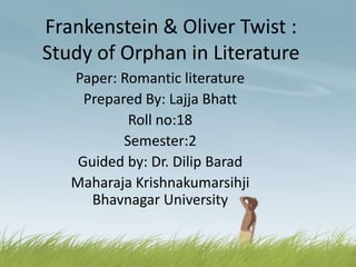 Frankenstein & Oliver Twist :
Study of Orphan in Literature
Paper: Romantic literature
Prepared By: Lajja Bhatt
Roll no:18
Semester:2
Guided by: Dr. Dilip Barad
Maharaja Krishnakumarsihji
Bhavnagar University
 