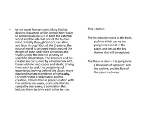 •   In her novel Frankenstein, Mary Shelley         This is better:
    depicts characters which compel the reader
    to contemplate nature in both the external
    world and the internal one of the human         The introduction sticks to the book,
    mind. Initially through Victor’s narration,          explains which scenes are
    and later through that of the Creature, the          going to be central to the
    natural world is conjured vastly around the          paper, and sets up the key
    delight of pure, unbridled sensation and             themes that will be explored.
    vividly under the intense scrutiny of
    scientific observation. The Creature and his
    creator are consumed by a fascination with      The thesis is clear – it is going to be
    these sublime landscapes and ideals, driving         a discussion of sympathy and
    them each to seek the peripheries of                 the sublime, and the flow of
    experience, leaving behind the closer, more          the paper is obvious .
    nuanced human experience of sympathy.
    For both Victor Frankenstein and his
    creation, it holds that as preoccupation with
    the sublime increases, one’s attention to
    sympathy decreases, a correlation that
    induces them to drive each other to ruin.
 
