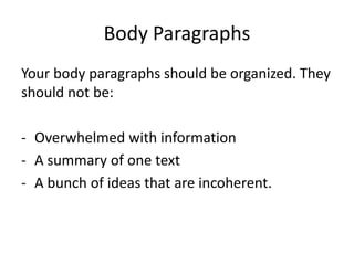 Your body paragraphs should be organized. They
should not be:
- Overwhelmed with information
- A summary of one text
- A bunch of ideas that are incoherent.
Body Paragraphs
 