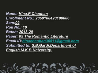 Name: Hina.P.Chauhan
Enrollment No.: 2069108420190006
Sem:02
Roll No.: 10
Batch: 2018-20
Paper: 05 The Romantic Literature
Email ID:hinachauhan36511@gmail.com
Submitted to: S.B.Gardi,Department of
English,M.K.B.University.
 