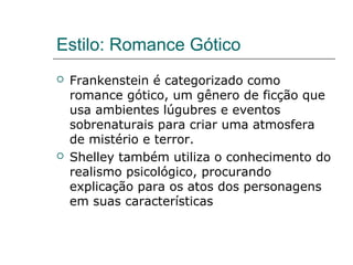 Estilo: Romance Gótico
 Frankenstein é categorizado como
romance gótico, um gênero de ficção que
usa ambientes lúgubres e eventos
sobrenaturais para criar uma atmosfera
de mistério e terror.
 Shelley também utiliza o conhecimento do
realismo psicológico, procurando
explicação para os atos dos personagens
em suas características
 