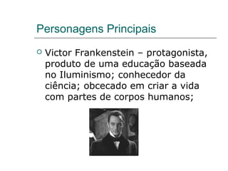 Personagens Principais
 Victor Frankenstein – protagonista,
produto de uma educação baseada
no Iluminismo; conhecedor da
ciência; obcecado em criar a vida
com partes de corpos humanos;
 