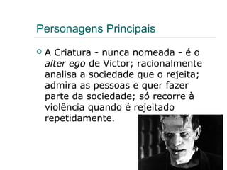 Personagens Principais
 A Criatura - nunca nomeada - é o
alter ego de Victor; racionalmente
analisa a sociedade que o rejeita;
admira as pessoas e quer fazer
parte da sociedade; só recorre à
violência quando é rejeitado
repetidamente.
 