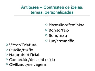 Antíteses – Contrastes de ideias,
temas, personalidades
 Victor/Criatura
 Paixão/razão
 Natural/artificial
 Conhecido/desconhecido
 Civilizado/selvagem
 Masculino/feminino
 Bonito/feio
 Bom/mau
 Luz/escuridão
 