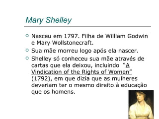 Mary Shelley
 Nasceu em 1797. Filha de William Godwin
e Mary Wollstonecraft.
 Sua mãe morreu logo após ela nascer.
 Shelley só conheceu sua mãe através de
cartas que ela deixou, incluindo “A
Vindication of the Rights of Women”
(1792), em que dizia que as mulheres
deveriam ter o mesmo direito à educação
que os homens.
 