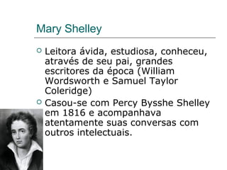 Mary Shelley
 Leitora ávida, estudiosa, conheceu,
através de seu pai, grandes
escritores da época (William
Wordsworth e Samuel Taylor
Coleridge)
 Casou-se com Percy Bysshe Shelley
em 1816 e acompanhava
atentamente suas conversas com
outros intelectuais.
 