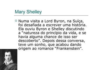 Mary Shelley
 Numa visita a Lord Byron, na Suíça,
foi desafiada a escrever uma história.
Ela ouviu Byron e Shelley discutindo
a “natureza do princípio da vida, e se
havia alguma chance de isso ser
descoberto”. Depois dessa conversa,
teve um sonho, que acabou dando
origem ao romance “Frankenstein”.
 