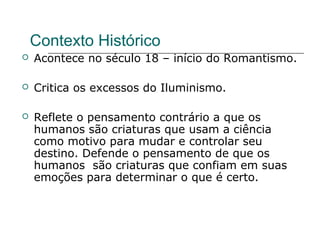 Contexto Histórico
 Acontece no século 18 – início do Romantismo.
 Critica os excessos do Iluminismo.
 Reflete o pensamento contrário a que os
humanos são criaturas que usam a ciência
como motivo para mudar e controlar seu
destino. Defende o pensamento de que os
humanos são criaturas que confiam em suas
emoções para determinar o que é certo.
 