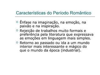 Características do Período Romântico
 Ênfase na imaginação, na emoção, na
paixão e na inspiração.
 Rejeição de trabalhos muito formais e
preferência pela literatura que expressava
as emoções em linguagem mais simples.
 Retorno ao passado ou ida a um mundo
interior mais interessante e mágico do
que o mundo da época (industrial).
 