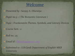  Presented by : Sanjay A. Dharaiya
 Paper no.5 : ( The Romantic Literature )
 Topic : Frankenstein Themes, Symbols, and Literary Devices
 Course Sem : 2
 Roll no. :25
 Email id : Dharaiy9@gmail.com
 Submitted to : S.B.Gardi Department of English MKB
University
 