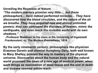Unveiling the Recesses of Nature “ The modern masters promise very little…  but these philosophers… have indeed performed miracles… They have discovered how the blood circulates, and the nature of the air we breathe. They have acquired new and almost unlimited powers; they can command the thunders of heaven, mimic the earthquake, and even mock the invisible world with its own shadows.”   - Professor Waldman to his class at the University of Ingolstadt   Frankenstein; or, The Modern Prometheus , 1818  By the early nineteenth century, philosophers like physician Erasmus Darwin and chemist Humphrey Davy, both well known to Mary Shelley, pointed the way to mastery of the physical universe. Discoveries about the human body and the natural world promised the dawn of a new age of medical power, when such things as reanimation of dead tissue and the end of death and disease seemed within reach.   