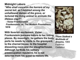 Midnight Labors “ Who shall conceive the horrors of my secret toil, as I dabbled among the unhallowed damps of the grave, or tortured the living animal to animate the lifeless clay?”   - Victor Frankenstein   Frankenstein; or, The Modern Prometheus ,  1818  With feverish excitement, Victor Frankenstein pursues nature to her hiding places. By moonlight, he gathers the body parts he needs by visits to the graveyard, to the charnel house, to the hospital dissecting room and the slaughterhouse. Although he finds his solitary preoccupation repulsive, he is not deterred from his quest to restore life.  There Stalked a Multitude of Dreams,  1969  Federico Castellon  