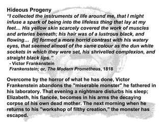 Hideous Progeny “ I collected the instruments of life around me, that I might infuse a spark of being into the lifeless thing that lay at my feet… His yellow skin scarcely covered the work of muscles and arteries beneath; his hair was of a lustrous black, and flowing…  [it] formed a more horrid contrast with his watery eyes, that seemed almost of the same colour as the dun white sockets in which they were set, his shrivelled complexion, and straight black lips.”   - Victor Frankenstein   Frankenstein; or, The Modern Prometheus , 1818  Overcome by the horror of what he has done, Victor Frankenstein abandons the "miserable monster" he fathered in his laboratory. That evening a nightmare disturbs his sleep; Elizabeth, his fiancée, becomes in his arms the decaying corpse of his own dead mother. The next morning when he returns to his "workshop of filthy creation," the monster has escaped.   