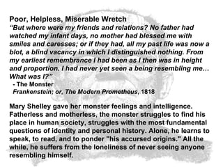 Poor, Helpless, Miserable Wretch  “ But where were my friends and relations? No father had watched my infant days, no mother had blessed me with smiles and caresses; or if they had, all my past life was now a blot, a blind vacancy in which I distinguished nothing. From my earliest remembrance I had been as I then was in height and proportion. I had never yet seen a being resembling me… What was I?”   - The Monster    Frankenstein; or, The Modern Prometheus , 1818  Mary Shelley gave her monster feelings and intelligence. Fatherless and motherless, the monster struggles to find his place in human society, struggles with the most fundamental questions of identity and personal history. Alone, he learns to speak, to read, and to ponder "his accursed origins." All the while, he suffers from the loneliness of never seeing anyone resembling himself.   