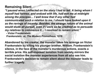 Remaining Silent “ I paused when I reflected on the story I had to tell. A being whom I myself had formed, and endued with life, had met me at midnight among the precipes… I well knew that if any other had communicated such a relation to me, I should have looked upon it as the ravings of insanity. Besides, the strange nature of the animal would elude all pursuit, even if I were so far credited as to persuade my relatives to commence it… I resolved to remain silent.”   - Victor Frankenstein    Frankenstein; or, The Modern Prometheus , 1818  Abandoned by his creator, the monster takes his revenge on Victor Frankenstein by killing his younger brother, William. Frankenstein's silence, in the face of the monster's murderous actions, exacts a terrible price. His self-imposed isolation from society mirrors the social isolation the monster experiences from all who see him. Frankenstein's decision to remain silent about the monster leads to further tragedy.   