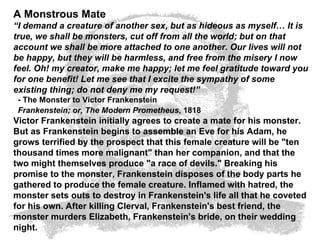 A Monstrous Mate “ I demand a creature of another sex, but as hideous as myself… It is true, we shall be monsters, cut off from all the world; but on that account we shall be more attached to one another. Our lives will not be happy, but they will be harmless, and free from the misery I now feel. Oh! my creator, make me happy; let me feel gratitude toward you for one benefit! Let me see that I excite the sympathy of some existing thing; do not deny me my request!”   - The Monster to Victor Frankenstein   Frankenstein; or, The Modern Prometheus , 1818   Victor Frankenstein initially agrees to create a mate for his monster. But as Frankenstein begins to assemble an Eve for his Adam, he grows terrified by the prospect that this female creature will be "ten thousand times more malignant" than her companion, and that the two might themselves produce "a race of devils." Breaking his promise to the monster, Frankenstein disposes of the body parts he gathered to produce the female creature. Inflamed with hatred, the monster sets outs to destroy in Frankenstein's life all that he coveted for his own. After killing Clerval, Frankenstein's best friend, the monster murders Elizabeth, Frankenstein's bride, on their wedding night.  