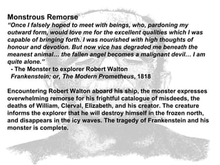 Monstrous Remorse “ Once I falsely hoped to meet with beings, who, pardoning my outward form, would love me for the excellent qualities which I was capable of bringing forth. I was nourished with high thoughts of honour and devotion. But now vice has degraded me beneath the meanest animal… the fallen angel becomes a malignant devil… I am quite alone.”   - The Monster to explorer Robert Walton    Frankenstein; or, The Modern Prometheus , 1818  Encountering Robert Walton aboard his ship, the monster expresses overwhelming remorse for his frightful catalogue of misdeeds, the deaths of William, Clerval, Elizabeth, and his creator. The creature informs the explorer that he will destroy himself in the frozen north, and disappears in the icy waves. The tragedy of Frankenstein and his monster is complete.  
