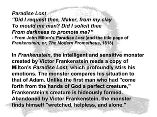 Paradise Lost “ Did I request thee, Maker, from my clay To mould me man? Did I solicit thee From darkness to promote me?” - From John Milton's  Paradise Lost  (and the title page of  Frankenstein; or, The Modern Prometheus , 1818) In  Frankenstein , the intelligent and sensitive monster created by Victor Frankenstein reads a copy of Milton's  Paradise Lost , which profoundly stirs his emotions. The monster compares his situation to that of Adam. Unlike the first man who had "come forth from the hands of God a perfect creature," Frankenstein's creature is hideously formed. Abandoned by Victor Frankenstein, the monster finds himself "wretched, helpless, and alone."  