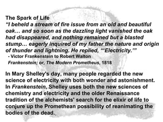 The Spark of Life “ I beheld a stream of fire issue from an old and beautiful oak… and so soon as the dazzling light vanished the oak had disappeared, and nothing remained but a blasted stump… eagerly inquired of my father the nature and origin of thunder and lightning. He replied, “‘Electricity.’”  - Victor Frankenstein to Robert Walton   Frankenstein; or, The Modern Prometheus , 1818   In Mary Shelley's day, many people regarded the new science of electricity with both wonder and astonishment. In  Frankenstein , Shelley uses both the new sciences of chemistry and electricity and the older Renaissance tradition of the alchemists' search for the elixir of life to conjure up the Promethean possibility of reanimating the bodies of the dead.   