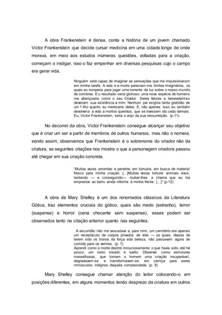 A obra Frankenstein é densa, conta a história de um jovem chamado
Victor Frankenstein que decide cursar medicina em uma cidade longe de onde
morava, em meio aos estudos inúmeras questões, voltadas para a criação,
começam o instigar, isso o faz empenhar em diversas pesquisas cujo o campo
era gerar vida.
Ninguém será capaz de imaginar as sensações que me impulsionaram
em minha tarefa. A vida e a morte pareciam-me limites imaginários, os
quais eu romperia para jogar uma torrente de luz sobre o nosso mundo
de sombras. E o resultado seria glorioso: uma nova espécie de homens
me abençoaria como o seu Criador. Seres felizes e benevolentes
deveriam sua existência a mim. Nenhum pai exigiria tanta gratidão de
um f ilho quanto eu mereceria deles. E, não apenas isso, eu também
devolveria a vida a mortos queridos, que se tivessem ido cedo demais.
Eu, Victor Frankenstein, seria o anjo da sua ressurreição. (p.11)
No decorrer da obra, Victor Frankenstein consegue alcançar seu objetivo
que é criar um ser a partir de membros de outros humanos, mas não o nomeia,
sendo assim, observamos que Frankenstein é o sobrenome do criador não da
criatura, as seguintes citações nos mostra o que a personagem criadora passou
até chegar em sua criação concreta.
“Muitas vezes arrombei e penetrei em túmulos, em busca de material
fresco para minha criação. [...]Muitas vezes torturei animais vivos,
tentando — e conseguindo— roubar-lhes a chama que eu iria
emprestar ao barro ainda informe à minha frente. [...]” (p.12)
A obra de Mary Shelley é um dos renomados clássicos da Literatura
Gótica, traz elementos cruciais do gótico, quais são medo (estranho), terror
(suspense) e horror (cena chocante sem suspense), esses podem ser
observados tanto na citação anterior quanto nas seguintes.
A escuridão não me assustava e, para mim, um cemitério era apenas
um receptáculo de corpos privados de vida — os quais, depois de
terem sido os tronos da força eda beleza, não passavam agora de
comida para os vermes. (p. 7)
Aprendi como a morte destrói minuciosamente o que havia sido, até há
pouco, um rosto rosado e sadio. Observei como estruturas
maravilhosas, que tornam o homem uma criação insuperável,
degradavam-se e transformavam-se em carniça para seres
minúsculos, indignos daquela complexidade. (p. 8)
Mary Shelley consegue chamar atenção do leitor colocando-o em
posições diferentes, em alguns momentos tendo desprezo da criatura em outros
 