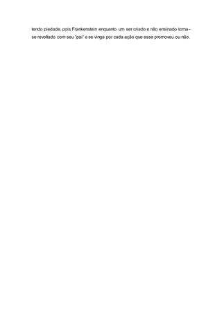 tendo piedade, pois Frankenstein enquanto um ser criado e não ensinado torna-
se revoltado com seu “pai” e se vinga por cada ação que esse promoveu ou não.
 