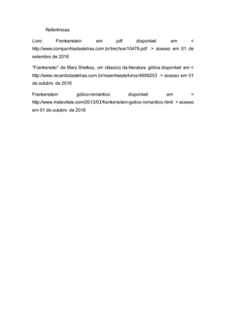 Referências
Livro Frankenstein em pdf disponível em <
http://www.companhiadasletras.com.br/trechos/10479.pdf > acesso em 01 de
setembro de 2016
“Frankenstei” de Mary Shelkey, um clássico da literatura gótica disponível em <
http://www.recantodasletras.com.br/resenhasdelivros/4699253 > acesso em 01
de outubro de 2016
Frankenstein gótico-romántico disponível em <
http://www.matavilela.com/2013/03/frankenstein-gotico-romantico.html > acesso
em 01 de outubro de 2016
 