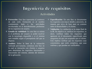 Actividades
 Extracción: Esta fase representa el comienzo
de cada ciclo. Extracción es el nombre
comúnmente dado a las actividades
involucradas en el descubrimiento preliminar
de los requisitos de usuario.
 Estudio de viabilidad: En esta fase se estima
si el problema del usuario se podrá resolver
con la tecnología disponible y si el sistema
será rentable según el presupuesto del que se
dispone.
 Análisis: Sobre la base de la extracción
realizada previamente, comienza esta fase en
la cual se interactúa con clientes o usuarios
para determinar los requisitos funcionales y
funcionales del sistema, además del dominio
de la aplicación.
 Especificación: En esta fase se documentan
los requisitos con mayor detalle y precisión, de
manera que sirva de base para un contrato
entre el desarrollador y el cliente.
 Validación: La validación es la etapa final de
la IR. Su objetivo es, ratificar los requisitos, es
decir, verificar todos los requisitos que
aparecen en el documento especificado para
asegurarse de que son aceptados por el cliente.
Esto implica verificar que los requisitos sean
consistentes, que estén completos, que sean
realistas y que puedan ser verificables.
 