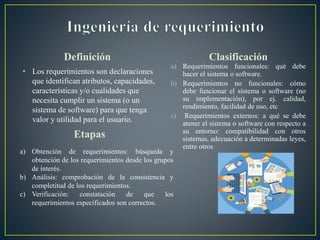 Definición
• Los requerimientos son declaraciones
que identifican atributos, capacidades,
características y/o cualidades que
necesita cumplir un sistema (o un
sistema de software) para que tenga
valor y utilidad para el usuario.
Clasificación
a) Requerimientos funcionales: qué debe
hacer el sistema o software.
b) Requerimientos no funcionales: cómo
debe funcionar el sistema o software (no
su implementación), por ej. calidad,
rendimiento, facilidad de uso, etc
c) Requerimientos externos: a qué se debe
atener el sistema o software con respecto a
su entorno: compatibilidad con otros
sistemas, adecuación a determinadas leyes,
entre otros
Etapas
a) Obtención de requerimientos: búsqueda y
obtención de los requerimientos desde los grupos
de interés.
b) Análisis: comprobación de la consistencia y
completitud de los requerimientos.
c) Verificación: constatación de que los
requerimientos especificados son correctos.
 