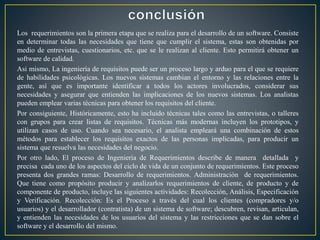Los requerimientos son la primera etapa que se realiza para el desarrollo de un software. Consiste
en determinar todas las necesidades que tiene que cumplir el sistema, estas son obtenidas por
medio de entrevistas, cuestionarios, etc. que se le realizan al cliente. Esto permitirá obtener un
software de calidad.
Asi mismo, La ingeniería de requisitos puede ser un proceso largo y arduo para el que se requiere
de habilidades psicológicas. Los nuevos sistemas cambian el entorno y las relaciones entre la
gente, así que es importante identificar a todos los actores involucrados, considerar sus
necesidades y asegurar que entienden las implicaciones de los nuevos sistemas. Los analistas
pueden emplear varias técnicas para obtener los requisitos del cliente.
Por consiguiente, Históricamente, esto ha incluido técnicas tales como las entrevistas, o talleres
con grupos para crear listas de requisitos. Técnicas más modernas incluyen los prototipos, y
utilizan casos de uso. Cuando sea necesario, el analista empleará una combinación de estos
métodos para establecer los requisitos exactos de las personas implicadas, para producir un
sistema que resuelva las necesidades del negocio.
Por otro lado, El proceso de Ingeniería de Requerimientos describe de manera detallada y
precisa cada uno de los aspectos del ciclo de vida de un conjunto de requerimientos. Este proceso
presenta dos grandes ramas: Desarrollo de requerimientos. Administración de requerimientos.
Que tiene como propósito producir y analizarlos requerimientos de cliente, de producto y de
componente de producto, incluye las siguientes actividades: Recolección, Análisis, Especificación
y Verificación. Recolección: Es el Proceso a través del cual los clientes (compradores y/o
usuarios) y el desarrollador (contratista) de un sistema de software; descubren, revisan, articulan,
y entienden las necesidades de los usuarios del sistema y las restricciones que se dan sobre el
software y el desarrollo del mismo.
 