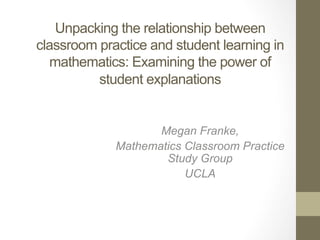 Unpacking the relationship between
classroom practice and student learning in
mathematics: Examining the power of
student explanations

	
  

Megan Franke,
Mathematics Classroom Practice
Study Group
UCLA
	
  

 