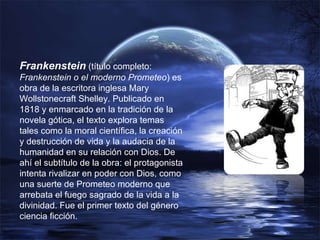 Frankenstein  (título completo:  Frankenstein o el moderno Prometeo ) es obra de la escritora inglesa Mary Wollstonecraft Shelley. Publicado en 1818 y enmarcado en la tradición de la novela gótica, el texto explora temas tales como la moral científica, la creación y destrucción de vida y la audacia de la humanidad en su relación con Dios. De ahí el subtítulo de la obra: el protagonista intenta rivalizar en poder con Dios, como una suerte de Prometeo moderno que arrebata el fuego sagrado de la vida a la divinidad. Fue el primer texto del género ciencia ficción. 