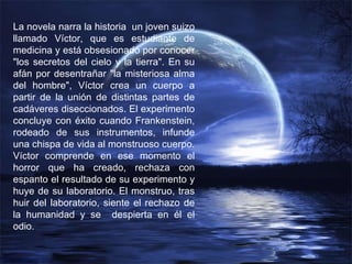 La novela narra la historia  un joven suizo llamado Víctor, que es estudiante de medicina y está obsesionado por conocer "los secretos del cielo y la tierra". En su afán por desentrañar "la misteriosa alma del hombre", Víctor crea un cuerpo a partir de la unión de distintas partes de cadáveres diseccionados. El experimento concluye con éxito cuando Frankenstein, rodeado de sus instrumentos, infunde una chispa de vida al monstruoso cuerpo.  Víctor comprende en ese momento el horror que ha creado, rechaza con espanto el resultado de su experimento y huye de su laboratorio. El monstruo, tras huir del laboratorio, siente el rechazo de la humanidad y se  despierta en él el odio.  