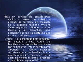 Tras un período de convalecencia debido al exceso de trabajo, y después de enterarse del asesinato de su pequeño hermano, William, Víctor regresa a  Ginebra  con su familia y su prometida, para descubrir que fue su criatura quien mató a su hermano. Decide ir a la montaña para recuperar su decaído ánimo. Cerca del Montblanc se encuentra de nuevo con el monstruo. Éste le cuenta cómo aprendió a hablar espiando secretamente a una familia a la que ofrecía pequeños regalos en forma anónima, y cómo la familia le rechazó al descubrir su aspecto físico. 