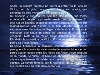 Ahora, la criatura promete no volver a entrar en la vida de Víctor, pero le pide, como quien pide a su creador, que complete su obra y cree una compañera para él. Su discurso y sus motivos son tan elocuentes que Víctor accede a la petición y promete crearle una compañera. En una isla de Escocia establece un nuevo laboratorio. Pero sus remordimientos son fuertes y al final decide destruir la segunda creación antes de llegar a darle vida. Entonces el monstruo, que sigue de cerca los trabajos de Víctor, jura vengarse. Mata a su mejor amigo Clerval y después a Elizabeth, la prometida de Víctor. Por todas estas muertes el padre de Víctor fallece. Decidido finalmente a terminar con su creación, Víctor persigue a la criatura hasta el confín del mundo. Muere en un barco que le recoge entre los hielos del Ártico. Poco después de la muerte de Víctor, el barco es abordado por la propia criatura que termina de relatar sus motivos y triste historia al capitán. La novela termina con la confesión de la criatura de que pondrá fin a su miserable existencia. 