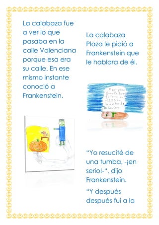 La calabaza fue
a ver lo que
pasaba en la
calle Valenciana
porque esa era
su calle. En ese
mismo instante
conoció a
Frankenstein.

La calabaza
Plaza le pidió a
Frankenstein que
le hablara de él.

“Yo resucité de
una tumba, -¡en
serio!-“, dijo
Frankenstein.
“Y después
después fui a la

 